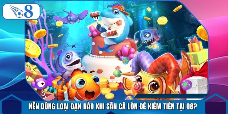 Nên Dùng Loại Đạn Nào Khi Săn Cá Lớn Để Kiếm Tiền Tại O8?